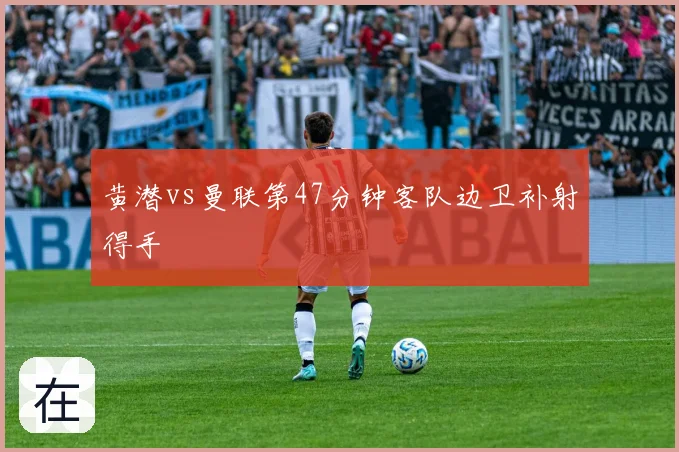 黄潜vs曼联第47分钟客队边卫补射得手